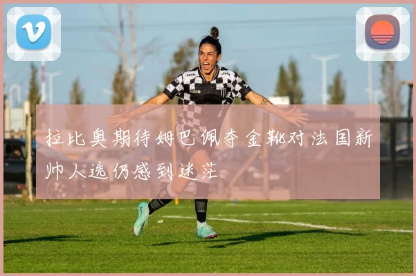 拉比奥期待姆巴佩夺金靴对法国新帅人选仍感到迷茫