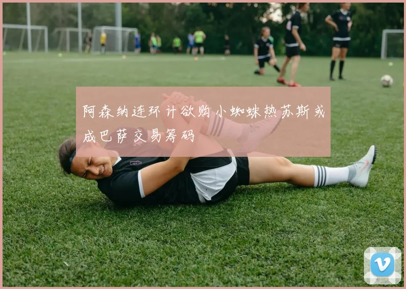 阿森纳连环计欲购小蜘蛛热苏斯或成巴萨交易筹码