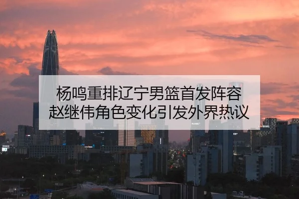 杨鸣重排辽宁男篮首发阵容 赵继伟角色变化引发外界热议