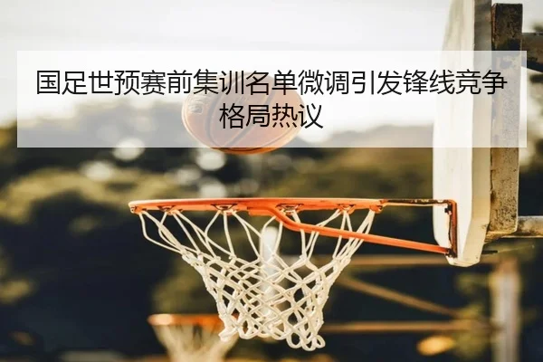 国足世预赛前集训名单微调引发锋线竞争格局热议